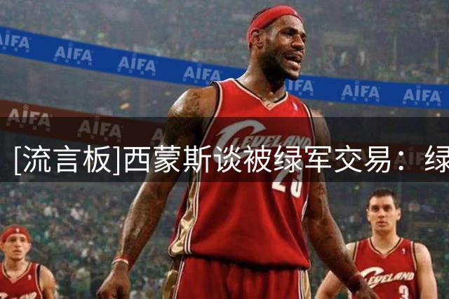 [流言板]西蒙斯谈被绿军交易：绿军需要内线&塔图姆回归，交易很合理